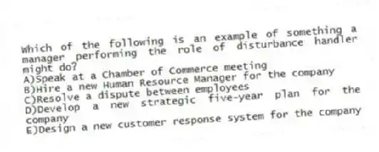 Which of the following is an example of something a manager performing the role of disturbance handler might do?
A)Speak at a Chamber of Commerce meeting
B)Hire a new Human Resource Manager for the company
C)Resolve a dispute between employees
D)Develop a new strategic five-year plan for the company
E)Design a new customer response system for the company