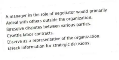 A manager in the role of negotiator would primarily
A)deal with others outside the organization.
B)resolve disputes between various parties.
C)settle labor contracts.
D)serve as a representative of the organization.
E)seek information for strategic decisions.