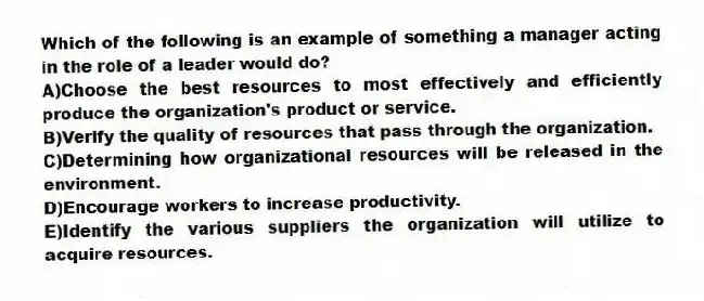 Which of the following is an example of something a manager acting in the role of a leader would do?
A)Choose the best resources to most effectively and efficiently produce the organization's product or service.
B)Verify the quality of resources that pass through the organization.
C)Determining how organizational resources will be released in the environment.
D)Encourage workers to increase productivity.
E)Identify the various suppliers the organization will utilize to acquire resources.