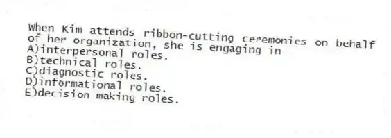 When Kim attends ribbon-cutting ceremonies on behalf of her organization, she is engaging in
A)interpersonal roles.
B)technical roles.
C)diagnostic roles.
D)informational roles.
E)decision making roles.
