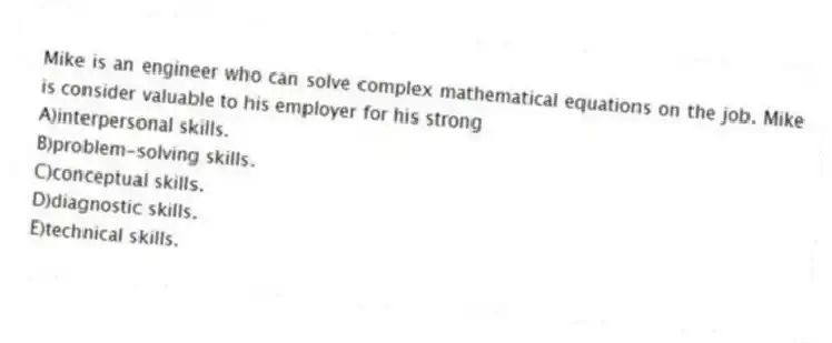 Mike is an engineer who can solve complex mathematical equations on the job. Mike is consider valuable to his employer for his strong
A)interpersonal skills.
B)problem-solving skills.
C)conceptual skills.
D)diagnostic skills.
E)technical skills.