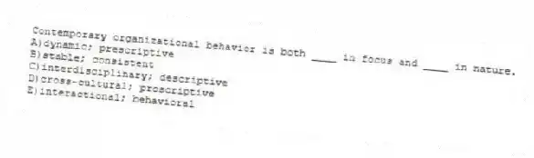 Contemporary organizational behavior is both ____ in focus and ____ in nature.
A)dynamic; prescriptive
B)stable; consistent
C)interdisciplinary; descriptive
D)cross-cultural; proscriptive
E)interactional; behavioral