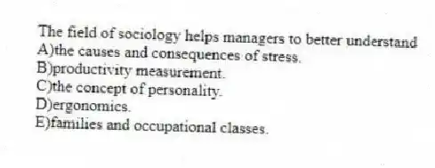 The field of sociology helps managers to better understand
A)the causes and consequences of stress.
B)productivity measurement.
C)the concept of personality.
D)ergonomics.
E)families and occupational classes.