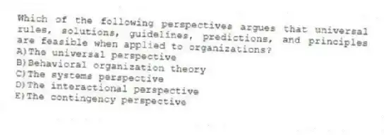 Which of the following perspectives argues that universal rules, solutions, guidelines, predictions, and principles are feasible when applied to organizations?
A)The universal perspective
B)Behavioral organization theory
C)The systems perspective
D)The interactional perspective
E)The contingency perspective