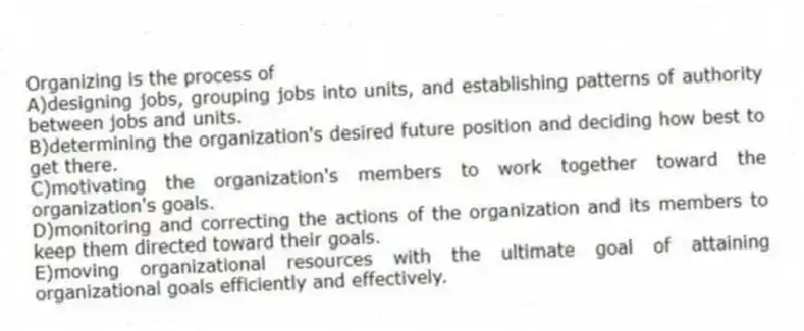 Organizing is the process of
A)designing jobs, grouping jobs into units, and establishing patterns of authority between jobs and units.
B)determining the organization's desired future position and deciding how best to get there.
C)motivating the organization's members to work together toward the organization's goals.
D)monitoring and correcting the actions of the organization and its members to keep them directed toward their goals.
E)moving organizational resources with the ultimate goal of attaining organizational goals efficiently and effectively.
