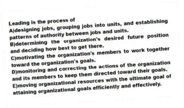 Leading is the process of
A)designing jobs, grouping jobs into units, and establishing patterns of authority between jobs and units.
B)determining the organization's desired future position and deciding how best to get there.
C)motivating the organization's members to work together toward the organization's goals.
D)monitoring and correcting the actions of the organization and its members to keep them directed toward their goals.
E)moving organizational resources with the ultimate goal of attaining organizational goals efficiently and effectively.