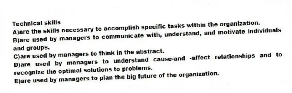 Technical skills
A)are the skills necessary to accomplish specific tasks within the organization.
B)are used by managers to communicate with, understand, and motivate individuals and groups.
C)are used by managers to think in the abstract.
D)are used by managers to understand cause-and -affect relationships and to recognize the optimal solutions to problems.
E)are used by managers to plan the big future of the organization.