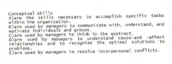 Conceptual skills
A)are the skills necessary to accomplish specific tasks within the organization.
B)are used by managers to communicate with, understand, and motivate individuals and groups.
C)are used by managers to think in the abstract.
D)are used by managers to understand cause-and -affect relationships and to recognize the optimal solutions to problems.
E)are used by managers to resolve interpersonal conflicts.