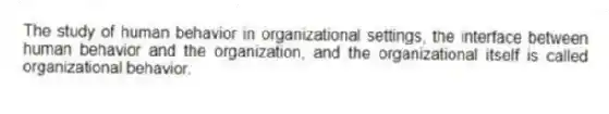 The study of human behavior in organizational settings, the interface between human behavior and the organization, and the organizational itself is called organizational behavior.