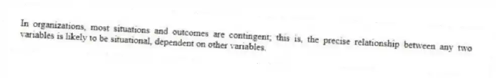 In organizations, most situations and outcomes are contingent; this is, the precise relationship between any two variables is likely to be situational, dependent on other variables.