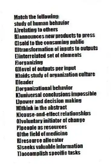 Match the following:
-study of human behavior
A)relating to others
B)announces new products to press
C)sold to the consuming public
D)transformation of inputs to outputs
E)interrelated set of elements
F)organizing
G)level of outputs per input
H)aids study of organization culture
I)leader
J)organizational behavior
K)universal conclusions impossible
L)power and decision making
M)think in the abstract
N)cause-and-effect relationships
O)voluntary initiator of change
P)people as resources
Q)the field of medicine
R)resource allocator
S)seeks valuable information
T)accomplish specific tasks