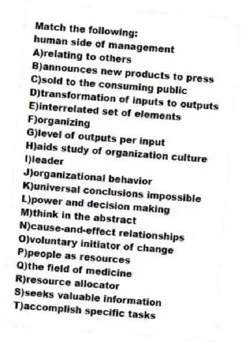 Match the following:
-human side of management
A)relating to others
B)announces new products to press
C)sold to the consuming public
D)transformation of inputs to outputs
E)interrelated set of elements
F)organizing
G)level of outputs per input
H)aids study of organization culture
I)leader
J)organizational behavior
K)universal conclusions impossible
L)power and decision making
M)think in the abstract
N)cause-and-effect relationships
O)voluntary initiator of change
P)people as resources
Q)the field of medicine
R)resource allocator
S)seeks valuable information
T)accomplish specific tasks