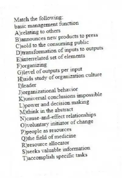 Match the following:
-basic management function
A)relating to others
B)announces new products to press
C)sold to the consuming public
D)transformation of inputs to outputs
E)interrelated set of elements
F)organizing
G)level of outputs per input
H)aids study of organization culture
I)leader
J)organizational behavior
K)universal conclusions impossible
L)power and decision making
M)think in the abstract
N)cause-and-effect relationships
O)voluntary initiator of change
P)people as resources
Q)the field of medicine
R)resource allocator
S)seeks valuable information
T)accomplish specific tasks