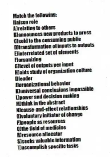 Match the following:
-liaison role
A)relating to others
B)announces new products to press
C)sold to the consuming public
D)transformation of inputs to outputs
E)interrelated set of elements
F)organizing
G)level of outputs per input
H)aids study of organization culture
I)leader
J)organizational behavior
K)universal conclusions impossible
L)power and decision making
M)think in the abstract
N)cause-and-effect relationships
O)voluntary initiator of change
P)people as resources
Q)the field of medicine
R)resource allocator
S)seeks valuable information
T)accomplish specific tasks
