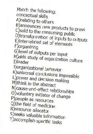 Match the following:
-conceptual skills
A)relating to others
B)announces new products to press
C)sold to the consuming public
D)transformation of inputs to outputs
E)interrelated set of elements
F)organizing
G)level of outputs per input
H)aids study of organization culture
I)leader
J)organizational behavior
K)universal conclusions impossible
L)power and decision making
M)think in the abstract
N)cause-and-effect relationships
O)voluntary initiator of change
P)people as resources
Q)the field of medicine
R)resource allocator
S)seeks valuable information
T)accomplish specific tasks