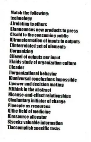 Match the following:
-technology
A)relating to others
B)announces new products to press
C)sold to the consuming public
D)transformation of inputs to outputs
E)interrelated set of elements
F)organizing
G)level of outputs per input
H)aids study of organization culture
I)leader
J)organizational behavior
K)universal conclusions impossible
L)power and decision making
M)think in the abstract
N)cause-and-effect relationships
O)voluntary initiator of change
P)people as resources
Q)the field of medicine
R)resource allocator
S)seeks valuable information
T)accomplish specific tasks