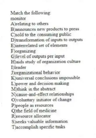 Match the following:
-monitor
A)relating to others
B)announces new products to press
C)sold to the consuming public
D)transformation of inputs to outputs
E)interrelated set of elements
F)organizing
G)level of outputs per input
H)aids study of organization culture
I)leader
J)organizational behavior
K)universal conclusions impossible
L)power and decision making
M)think in the abstract
N)cause-and-effect relationships
O)voluntary initiator of change
P)people as resources
Q)the field of medicine
R)resource allocator
S)seeks valuable information
T)accomplish specific tasks