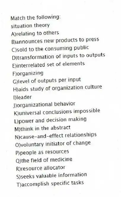 Match the following:
-situation theory
A)relating to others
B)announces new products to press
C)sold to the consuming public
D)transformation of inputs to outputs
E)interrelated set of elements
F)organizing
G)level of outputs per input
H)aids study of organization culture
I)leader
J)organizational behavior
K)universal conclusions impossible
L)power and decision making
M)think in the abstract
N)cause-and-effect relationships
O)voluntary initiator of change
P)people as resources
Q)the field of medicine
R)resource allocator
S)seeks valuable information
T)accomplish specific tasks