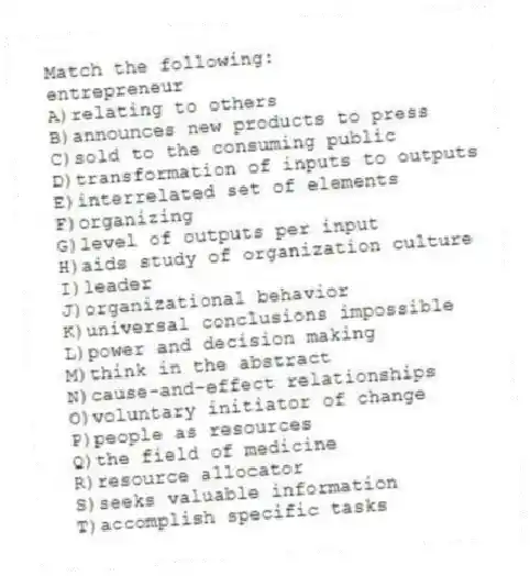 Match the following:
-entrepreneur
A)relating to others
B)announces new products to press
C)sold to the consuming public
D)transformation of inputs to outputs
E)interrelated set of elements
F)organizing
G)level of outputs per input
H)aids study of organization culture
I)leader
J)organizational behavior
K)universal conclusions impossible
L)power and decision making
M)think in the abstract
N)cause-and-effect relationships
O)voluntary initiator of change
P)people as resources
Q)the field of medicine
R)resource allocator
S)seeks valuable information
T)accomplish specific tasks