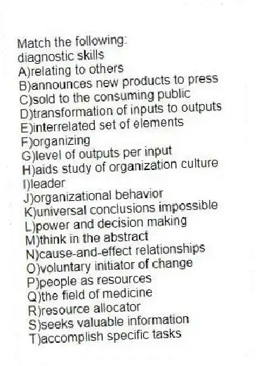 Match the following:
-diagnostic skills
A)relating to others
B)announces new products to press
C)sold to the consuming public
D)transformation of inputs to outputs
E)interrelated set of elements
F)organizing
G)level of outputs per input
H)aids study of organization culture
I)leader
J)organizational behavior
K)universal conclusions impossible
L)power and decision making
M)think in the abstract
N)cause-and-effect relationships
O)voluntary initiator of change
P)people as resources
Q)the field of medicine
R)resource allocator
S)seeks valuable information
T)accomplish specific tasks
