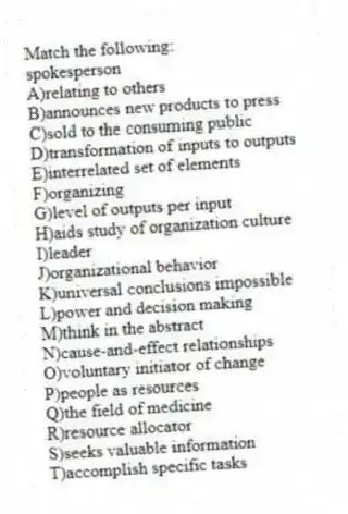 Match the following:
-spokesperson
A)relating to others
B)announces new products to press
C)sold to the consuming public
D)transformation of inputs to outputs
E)interrelated set of elements
F)organizing
G)level of outputs per input
H)aids study of organization culture
I)leader
J)organizational behavior
K)universal conclusions impossible
L)power and decision making
M)think in the abstract
N)cause-and-effect relationships
O)voluntary initiator of change
P)people as resources
Q)the field of medicine
R)resource allocator
S)seeks valuable information
T)accomplish specific tasks