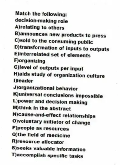 Match the following:
-decision-making role
A)relating to others
B)announces new products to press
C)sold to the consuming public
D)transformation of inputs to outputs
E)interrelated set of elements
F)organizing
G)level of outputs per input
H)aids study of organization culture
I)leader
J)organizational behavior
K)universal conclusions impossible
L)power and decision making
M)think in the abstract
N)cause-and-effect relationships
O)voluntary initiator of change
P)people as resources
Q)the field of medicine
R)resource allocator
S)seeks valuable information
T)accomplish specific tasks