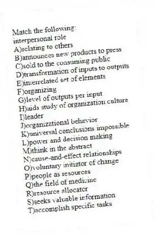 Match the following:
-interpersonal role
A)relating to others
B)announces new products to press
C)sold to the consuming public
D)transformation of inputs to outputs
E)interrelated set of elements
F)organizing
G)level of outputs per input
H)aids study of organization culture
I)leader
J)organizational behavior
K)universal conclusions impossible
L)power and decision making
M)think in the abstract
N)cause-and-effect relationships
O)voluntary initiator of change
P)people as resources
Q)the field of medicine
R)resource allocator
S)seeks valuable information
T)accomplish specific tasks
