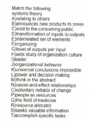 Match the following:
-systems theory
A)relating to others
B)announces new products to press
C)sold to the consuming public
D)transformation of inputs to outputs
E)interrelated set of elements
F)organizing
G)level of outputs per input
H)aids study of organization culture
I)leader
J)organizational behavior
K)universal conclusions impossible
L)power and decision making
M)think in the abstract
N)cause-and-effect relationships
O)voluntary initiator of change
P)people as resources
Q)the field of medicine
R)resource allocator
S)seeks valuable information
T)accomplish specific tasks