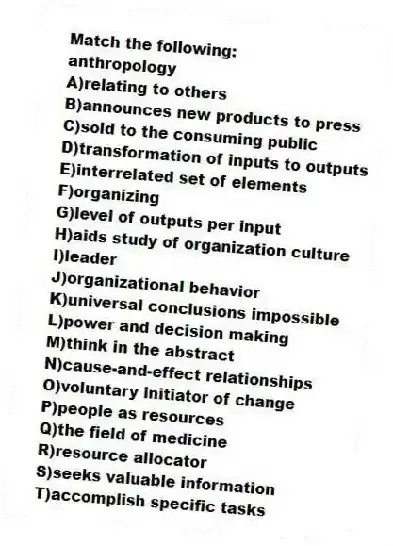 Match the following:
-anthropology
A)relating to others
B)announces new products to press
C)sold to the consuming public
D)transformation of inputs to outputs
E)interrelated set of elements
F)organizing
G)level of outputs per input
H)aids study of organization culture
I)leader
J)organizational behavior
K)universal conclusions impossible
L)power and decision making
M)think in the abstract
N)cause-and-effect relationships
O)voluntary initiator of change
P)people as resources
Q)the field of medicine
R)resource allocator
S)seeks valuable information
T)accomplish specific tasks
