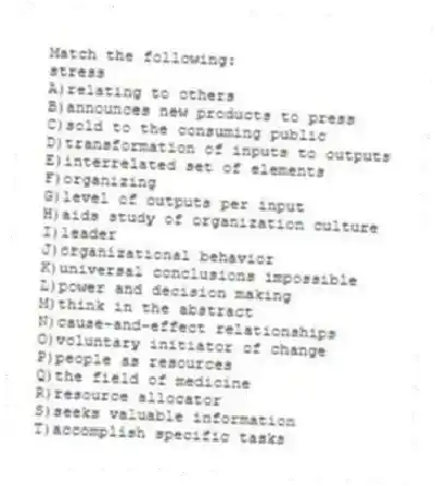 Match the following:
-stress
A)relating to others
B)announces new products to press
C)sold to the consuming public
D)transformation of inputs to outputs
E)interrelated set of elements
F)organizing
G)level of outputs per input
H)aids study of organization culture
I)leader
J)organizational behavior
K)universal conclusions impossible
L)power and decision making
M)think in the abstract
N)cause-and-effect relationships
O)voluntary initiator of change
P)people as resources
Q)the field of medicine
R)resource allocator
S)seeks valuable information
T)accomplish specific tasks