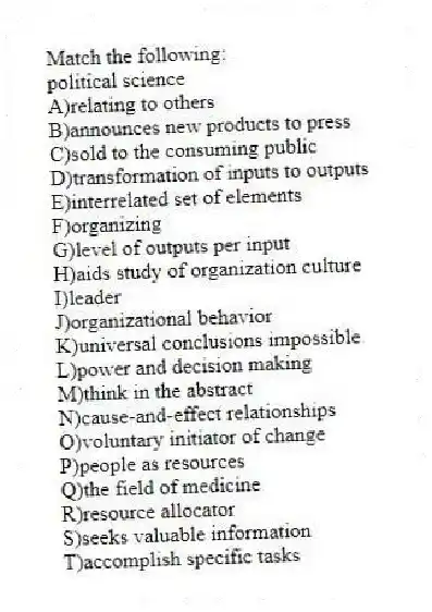 Match the following:
-political science
A)relating to others
B)announces new products to press
C)sold to the consuming public
D)transformation of inputs to outputs
E)interrelated set of elements
F)organizing
G)level of outputs per input
H)aids study of organization culture
I)leader
J)organizational behavior
K)universal conclusions impossible
L)power and decision making
M)think in the abstract
N)cause-and-effect relationships
O)voluntary initiator of change
P)people as resources
Q)the field of medicine
R)resource allocator
S)seeks valuable information
T)accomplish specific tasks
