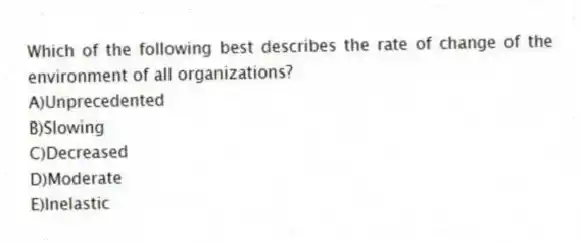 Which of the following best describes the rate of change of the environment of all organizations?
A)Unprecedented
B)Slowing
C)Decreased
D)Moderate
E)Inelastic