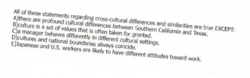 All of these statements regarding cross-cultural differences and similarities are true EXCEPT:
A)there are profound cultural differences between Southern California and Texas.
B)culture is a set of values that is often taken for granted.
C)a manager behaves differently in different cultural settings.
D)cultures and national boundaries always coincide.
E)Japanese and U.S. workers are likely to have different attitudes toward work.