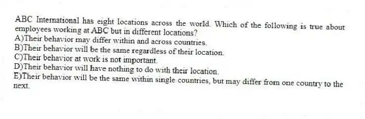 ABC International has eight locations across the world. Which of the following is true about employees working at ABC but in different locations?
A)Their behavior may differ within and across countries.
B)Their behavior will be the same regardless of their location.
C)Their behavior at work is not important.
D)Their behavior will have nothing to do with their location.
E)Their behavior will be the same within single countries, but may differ from one country to the next.