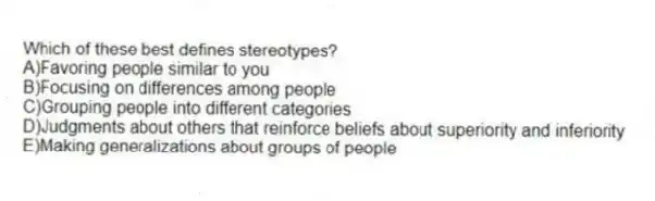 Which of these best defines stereotypes?
A)Favoring people similar to you
B)Focusing on differences among people
C)Grouping people into different categories
D)Judgments about others that reinforce beliefs about superiority and inferiority
E)Making generalizations about groups of people