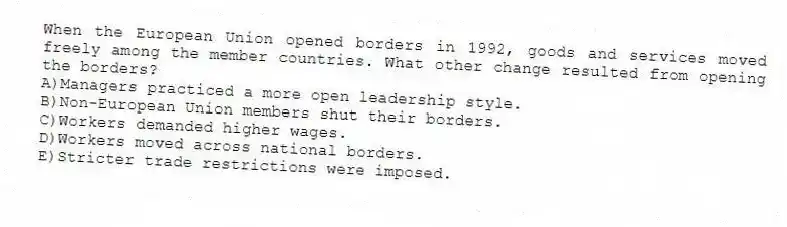 When the European Union opened borders in 1992, goods and services moved freely among the member countries. What other change resulted from opening the borders?
A)Managers practiced a more open leadership style.
B)Non-European Union members shut their borders.
C)Workers demanded higher wages.
D)Workers moved across national borders.
E)Stricter trade restrictions were imposed.