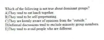 Which of the following is not true about dominant groups?
A)They tend to eat lunch together.
B)They tend to be self-perpetuating.
C)They are keenly aware of opinions from the "outside."
D)Informal discussions tend to exclude minority group members.
E)They tend to avoid people who are different.