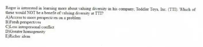 Roger is interested in learning more about valuing diversity in his company, Toddler Toys, Inc. (TTI). Which of these would NOT be a benefit of valuing diversity at TTI?
A)Access to more perspectives on a problem
B)Fresh perspectives
C)Less interpersonal conflict
D)Greater homogeneity
E)Richer ideas