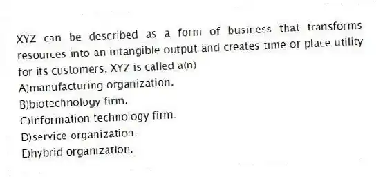 XYZ can be described as a form of business that transforms resources into an intangible output and creates time or place utility for its customers. XYZ is called a(n)
A)manufacturing organization.
B)biotechnology firm.
C)information technology firm.
D)service organization.
E)hybrid organization.