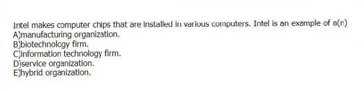 Intel makes computer chips that are installed in various computers. Intel is an example of a(n)
A)manufacturing organization.
B)biotechnology firm.
C)information technology firm.
D)service organization.
E)hybrid organization.