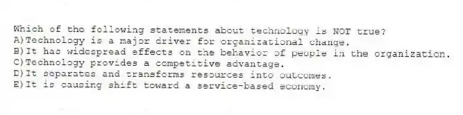 Which of the following statements about technology is NOT true?
A)Technology is a major driver for organizational change.
B)It has widespread effects on the behavior of people in the organization.
C)Technology provides a competitive advantage.
D)It separates and transforms resources into outcomes.
E)It is causing shift toward a service-based economy.