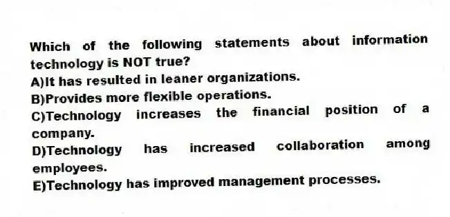 Which of the following statements about information technology is NOT true?
A)It has resulted in leaner organizations.
B)Provides more flexible operations.
C)Technology increases the financial position of a company.
D)Technology has increased collaboration among employees.
E)Technology has improved management processes.