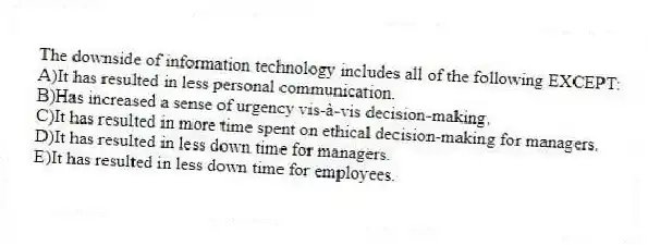 The downside of information technology includes all of the following EXCEPT:
A)It has resulted in less personal communication.
B)Has increased a sense of urgency vis-à-vis decision-making.
C)It has resulted in more time spent on ethical decision-making for managers.
D)It has resulted in less down time for managers.
E)It has resulted in less down time for employees.