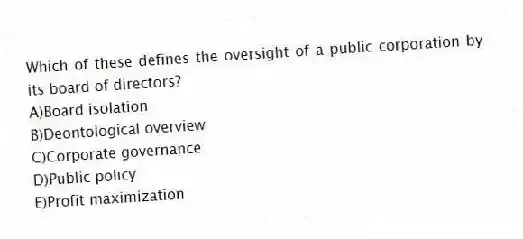 Which of these defines the oversight of a public corporation by its board of directors?
A)Board isolation
B)Deontological overview
C)Corporate governance
D)Public policy
E)Profit maximization