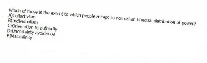 Which of these is the extent to which people accept as normal an unequal distribution of power?
A)Collectivism
B)Individualism
C)Orientation to authority
D)Uncertainty avoidance
E)Masculinity