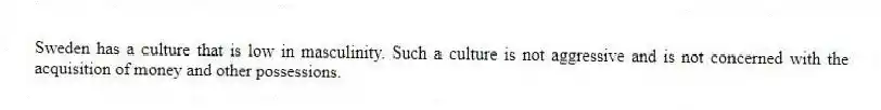 Sweden has a culture that is low in masculinity. Such a culture is not aggressive and is not concerned with the acquisition of money and other possessions.
