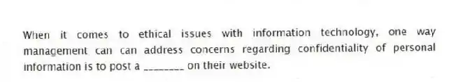 When it comes to ethical issues with information technology, one way management can can address concerns regarding confidentiality of personal information is to post a ________ on their website.