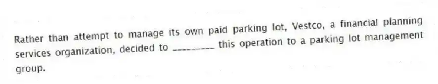 Rather than attempt to manage its own paid parking lot, Vestco, a financial planning services organization, decided to _________ this operation to a parking lot management group.