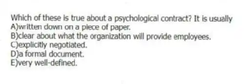 Which of these is true about a psychological contract? It is usually
A)written down on a piece of paper.
B)clear about what the organization will provide employees.
C)explicitly negotiated.
D)a formal document.
E)very well-defined.