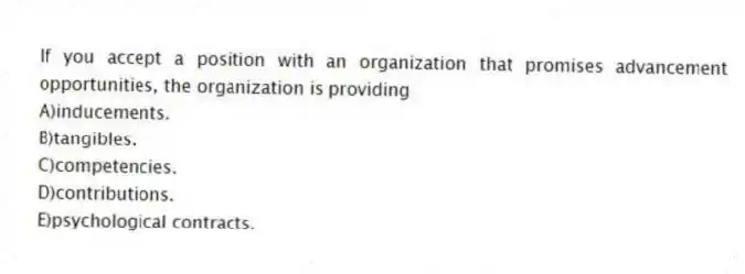 If you accept a position with an organization that promises advancement opportunities, the organization is providing
A)inducements.
B)tangibles.
C)competencies.
D)contributions.
E)psychological contracts.